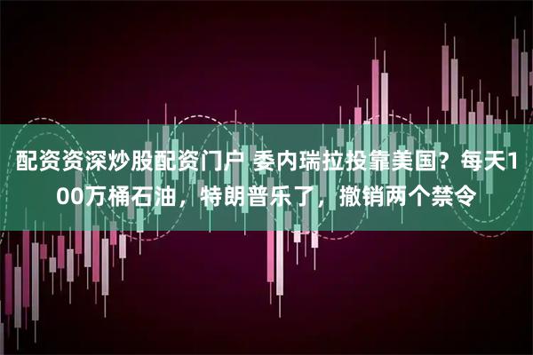 配资资深炒股配资门户 委内瑞拉投靠美国？每天100万桶石油，特朗普乐了，撤销两个禁令