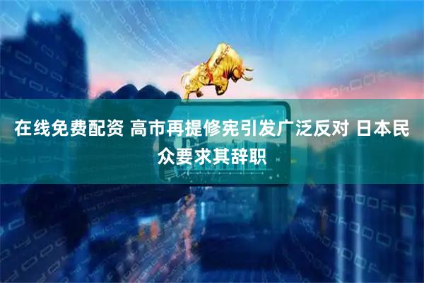在线免费配资 高市再提修宪引发广泛反对 日本民众要求其辞职