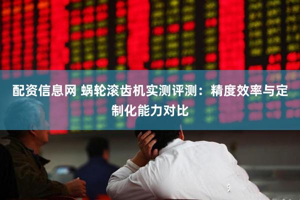 配资信息网 蜗轮滚齿机实测评测：精度效率与定制化能力对比