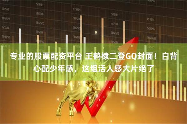 专业的股票配资平台 王鹤棣二登GQ封面！白背心配少年感，这组活人感大片绝了