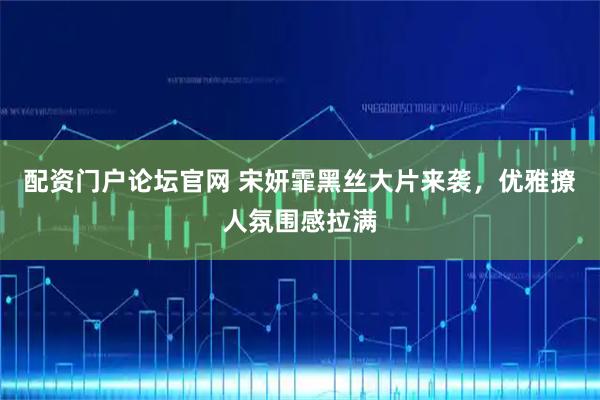 配资门户论坛官网 宋妍霏黑丝大片来袭，优雅撩人氛围感拉满