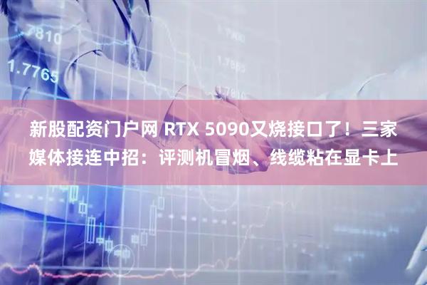 新股配资门户网 RTX 5090又烧接口了！三家媒体接连中招：评测机冒烟、线缆粘在显卡上