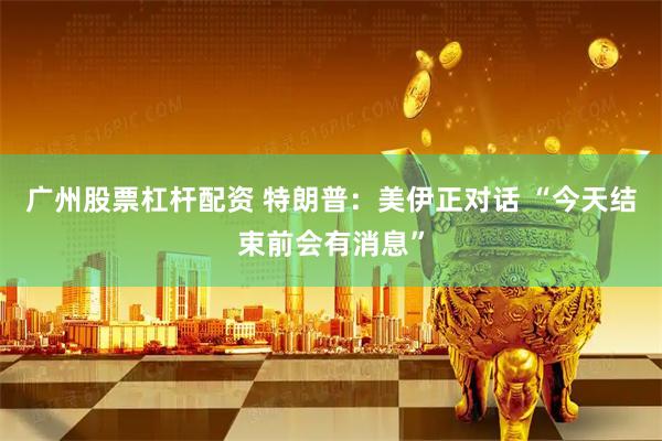 广州股票杠杆配资 特朗普：美伊正对话 “今天结束前会有消息”