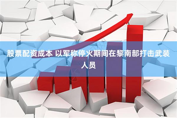 股票配资成本 以军称停火期间在黎南部打击武装人员